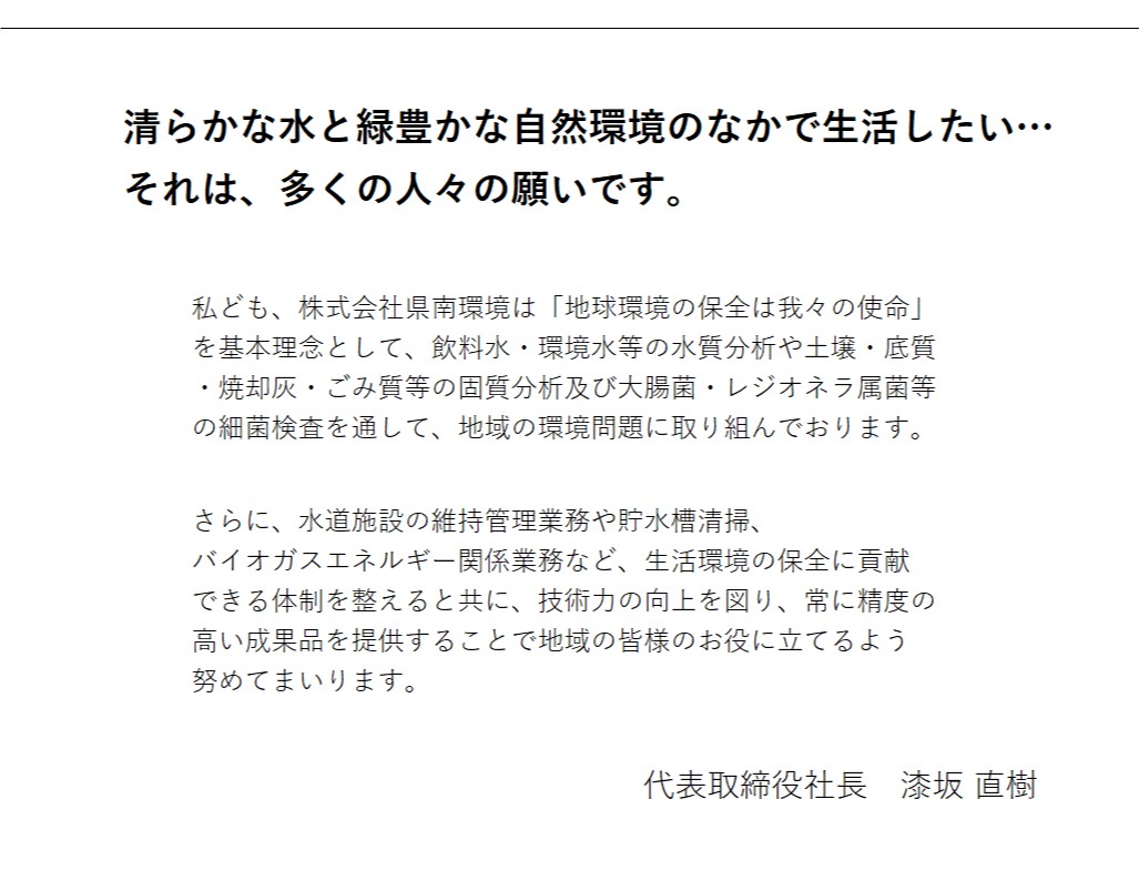 ごあいさつ
		清らかな水と緑豊かな自然環境のなかで生活したい…
		それは、多くの人々の願いです。

		私ども、株式会社県南環境は「地球環境の保全は我々の使命」
		を基本理念として、飲料水・環境水等の水質分析や土壌・底質
		・焼却灰・ごみ質等の固質分析及び大腸菌・レジオネラ属菌等
		の細菌検査を通して、地域の環境問題に取り組んでおります。

		さらに、水道施設の維持管理業務や貯水槽清掃、バイオガスエ
		ネルギー関係業務など生活環境の保全に貢献できる体制を整え
　　　　　　　　ると共に、技術力の向上を図り、常に精度の高い成果品を提供
		することで地域の皆様のお役に立てるよう努めてまいります。
	　　　 